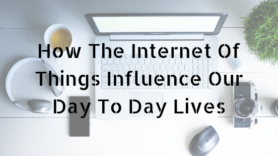 How The Internet Of Things Influence Our Day To Day Lives